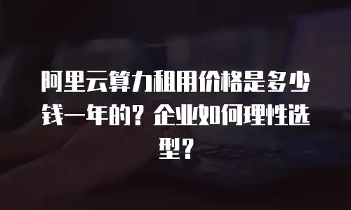 阿里云算力租用价格是多少钱一年的？企业如何理性选型？