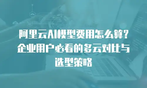 阿里云AI模型费用怎么算？企业用户必看的多云对比与选型策略