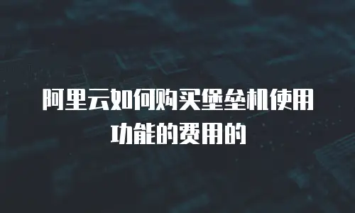 阿里云如何购买堡垒机使用功能的费用的