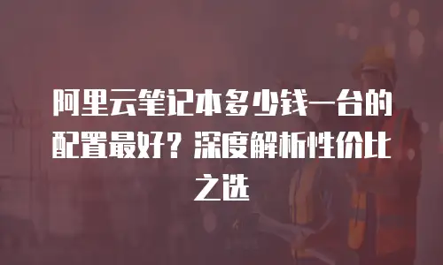 阿里云笔记本多少钱一台的配置最好？深度解析性价比之选
