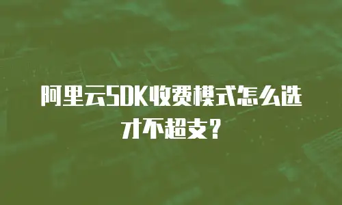 阿里云SDK收费模式怎么选才不超支？