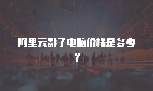 阿里云影子电脑价格是多少？