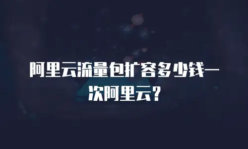 阿里云流量包扩容多少钱一次阿里云？