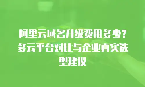 阿里云域名升级费用多少？多云平台对比与企业真实选型建议