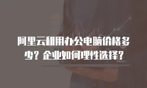 阿里云租用办公电脑价格多少？企业如何理性选择？