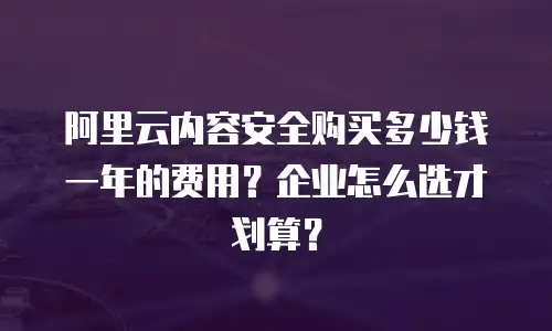 阿里云内容安全购买多少钱一年的费用？企业怎么选才划算？