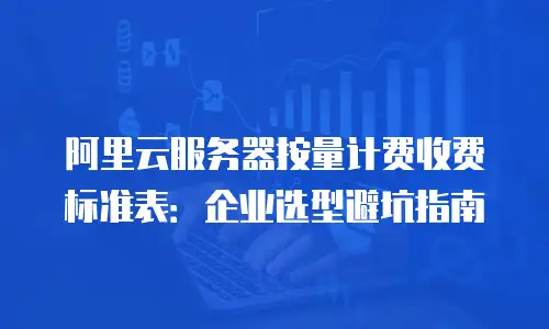 阿里云服务器按量计费收费标准表：企业选型避坑指南