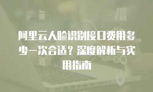 阿里云人脸识别接口费用多少一次合适？深度解析与实用指南