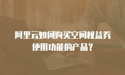 阿里云如何购买空间权益券使用功能的产品？