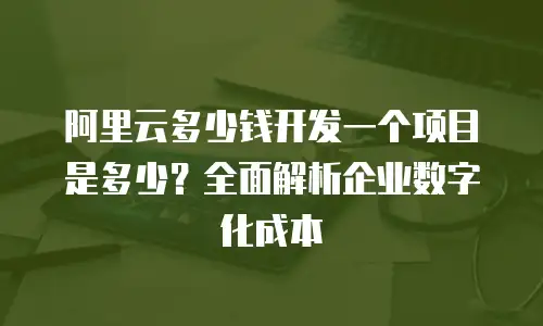 阿里云多少钱开发一个项目是多少？全面解析企业数字化成本