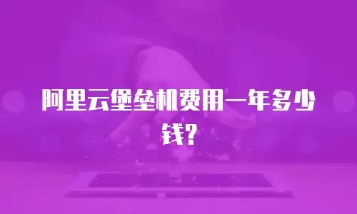 阿里云堡垒机费用一年多少钱？