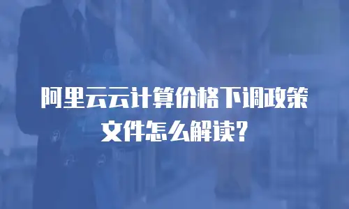 阿里云云计算价格下调政策文件怎么解读？
