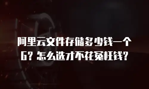 阿里云文件存储多少钱一个G？怎么选才不花冤枉钱？