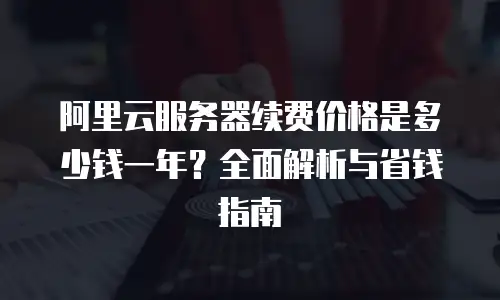 阿里云服务器续费价格是多少钱一年？全面解析与省钱指南