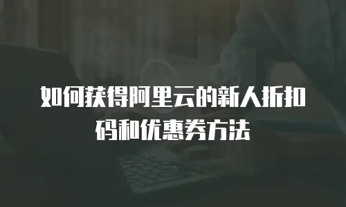 如何获得阿里云的新人折扣码和优惠券方法