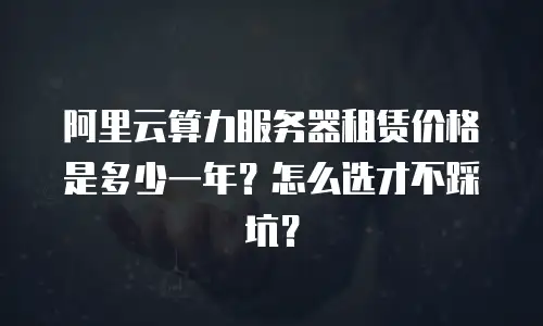 阿里云算力服务器租赁价格是多少一年？怎么选才不踩坑？