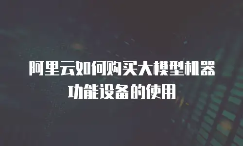 阿里云如何购买大模型机器功能设备的使用