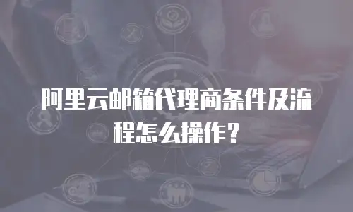 阿里云邮箱代理商条件及流程怎么操作？