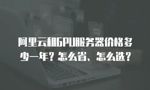 阿里云租GPU服务器价格多少一年？怎么省、怎么选？