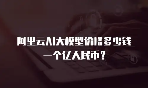 阿里云AI大模型价格多少钱一个亿人民币？