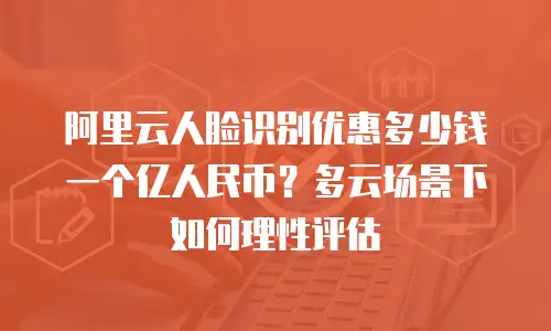 阿里云人脸识别优惠多少钱一个亿人民币？多云场景下如何理性评估
