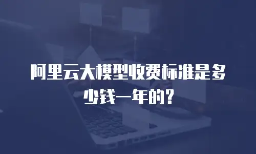 阿里云大模型收费标准是多少钱一年的？