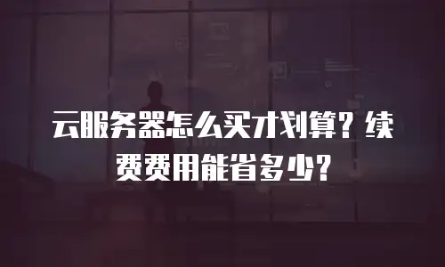 云服务器怎么买才划算？续费费用能省多少？