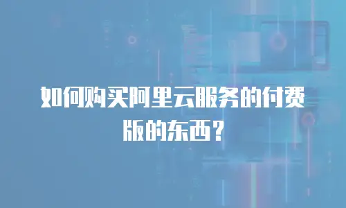 如何购买阿里云服务的付费版的东西？