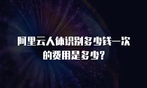 阿里云人体识别多少钱一次的费用是多少？