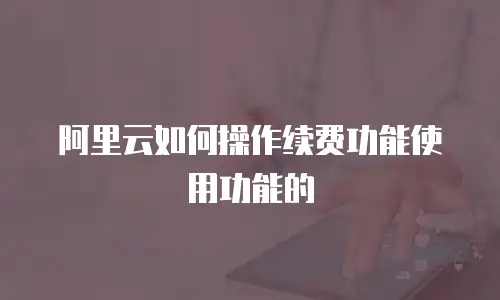 阿里云如何操作续费功能使用功能的