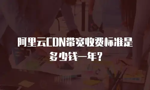 阿里云CDN带宽收费标准是多少钱一年？