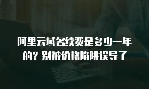 阿里云域名续费是多少一年的？别被价格陷阱误导了