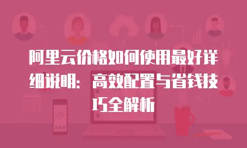 阿里云价格如何使用最好详细说明：高效配置与省钱技巧全解析