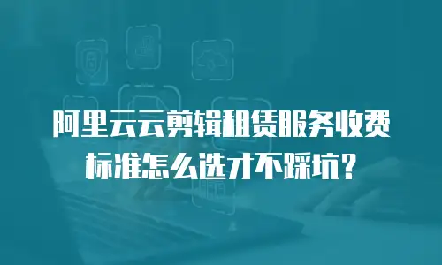 阿里云云剪辑租赁服务收费标准怎么选才不踩坑？