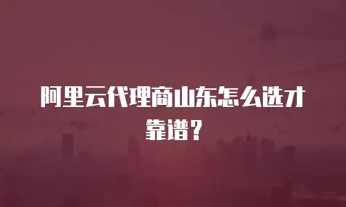 阿里云代理商山东怎么选才靠谱？
