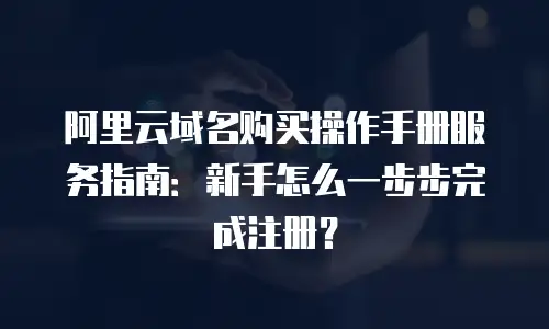 阿里云域名购买操作手册服务指南：新手怎么一步步完成注册？