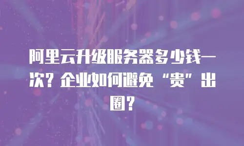 阿里云升级服务器多少钱一次？企业如何避免“贵”出圈？