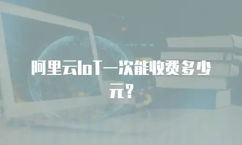 阿里云IoT一次能收费多少元？