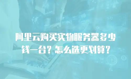 阿里云购买实物服务器多少钱一台？怎么选更划算？