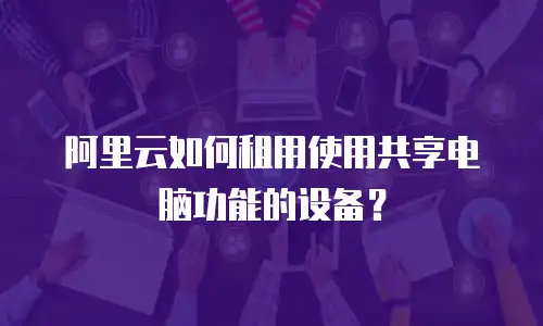 阿里云如何租用使用共享电脑功能的设备？