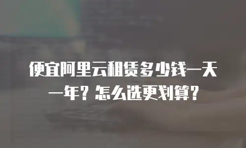 便宜阿里云租赁多少钱一天一年？怎么选更划算？