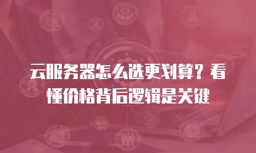 云服务器怎么选更划算？看懂价格背后逻辑是关键