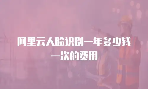 阿里云人脸识别一年多少钱一次的费用