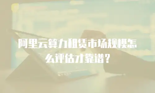 阿里云算力租赁市场规模怎么评估才靠谱？
