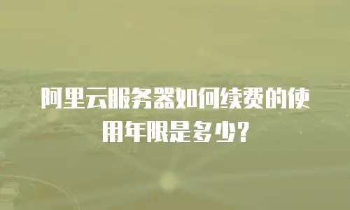 阿里云服务器如何续费的使用年限是多少？