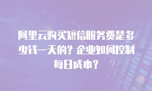 阿里云购买短信服务费是多少钱一天的？企业如何控制每日成本？