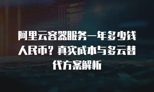 阿里云容器服务一年多少钱人民币？真实成本与多云替代方案解析