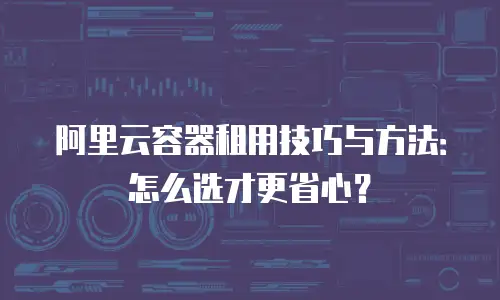 阿里云容器租用技巧与方法：怎么选才更省心？