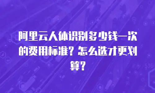 阿里云人体识别多少钱一次的费用标准？怎么选才更划算？
