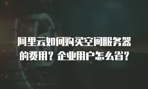 阿里云如何购买空间服务器的费用？企业用户怎么省？